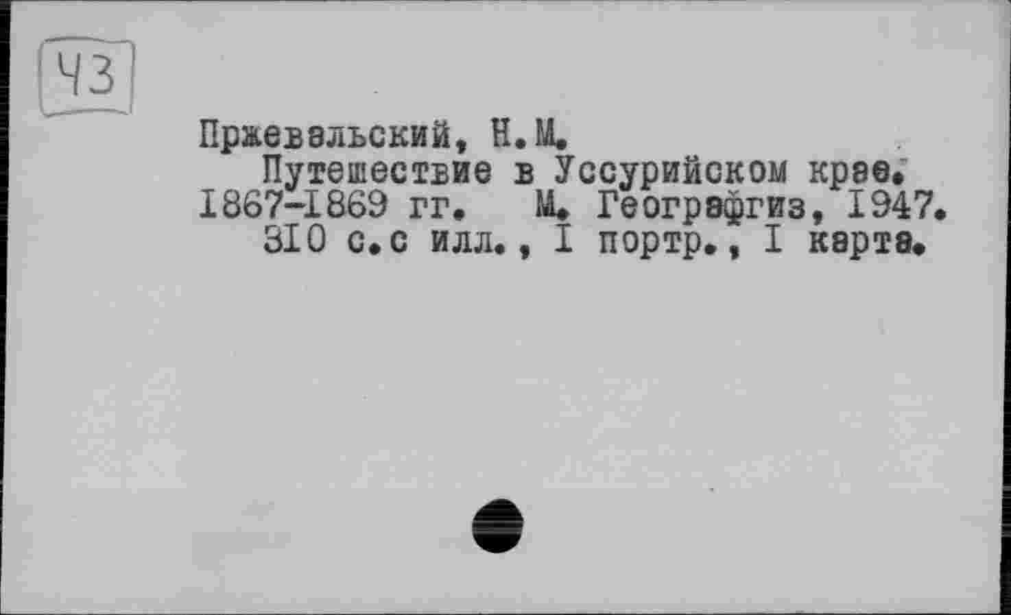 ﻿Пржевальский, Н. И.
Путешествие в Уссурийском крае. 1867-1869 гг. Щ Геогрэфгиз, 1947
310 с. с илл., I портр., I карта.